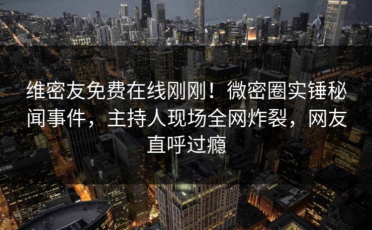 维密友免费在线刚刚！微密圈实锤秘闻事件，主持人现场全网炸裂，网友直呼过瘾