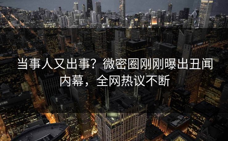 当事人又出事？微密圈刚刚曝出丑闻内幕，全网热议不断