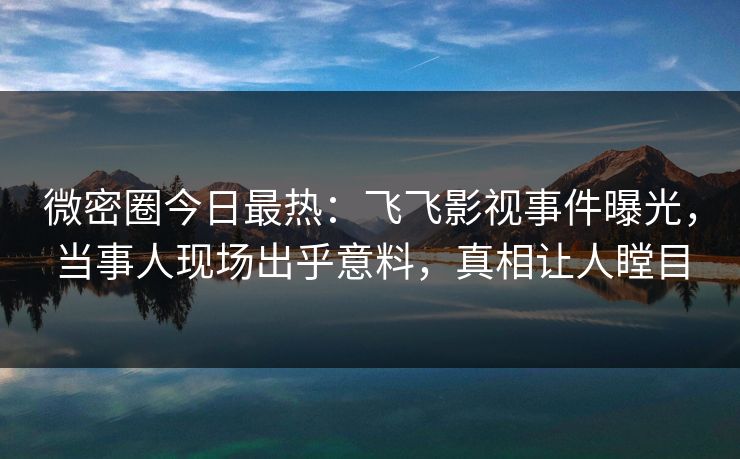 微密圈今日最热：飞飞影视事件曝光，当事人现场出乎意料，真相让人瞠目