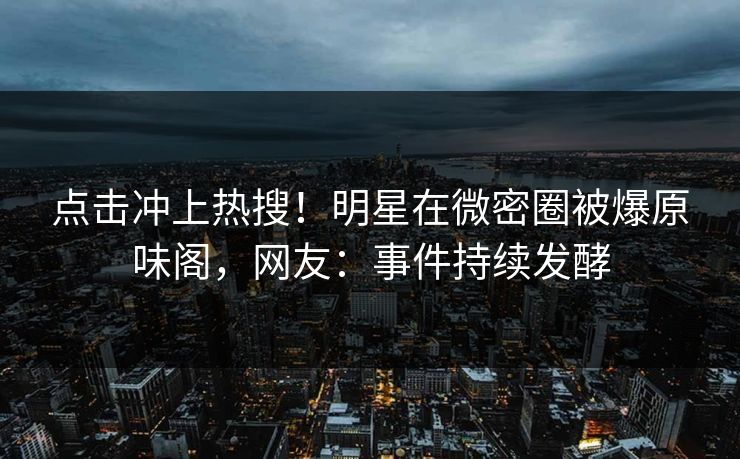 点击冲上热搜！明星在微密圈被爆原味阁，网友：事件持续发酵