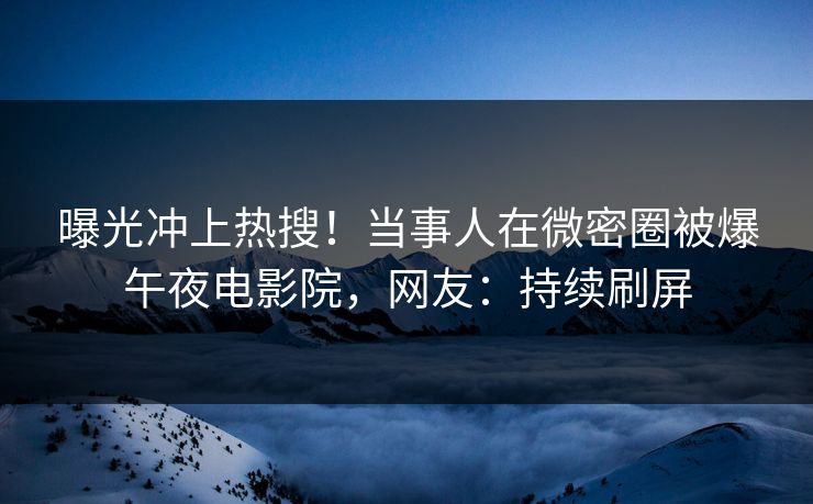 曝光冲上热搜！当事人在微密圈被爆午夜电影院，网友：持续刷屏
