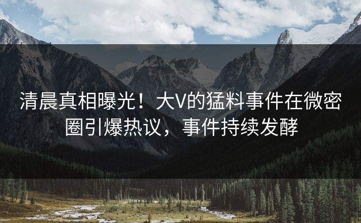 清晨真相曝光！大V的猛料事件在微密圈引爆热议，事件持续发酵