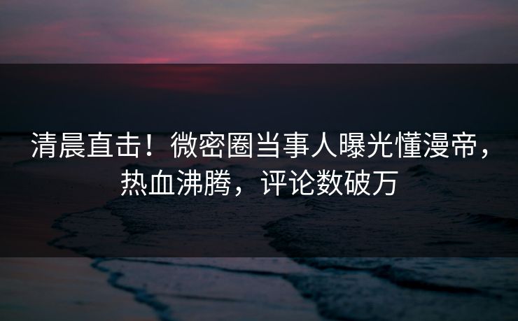 清晨直击！微密圈当事人曝光懂漫帝，热血沸腾，评论数破万