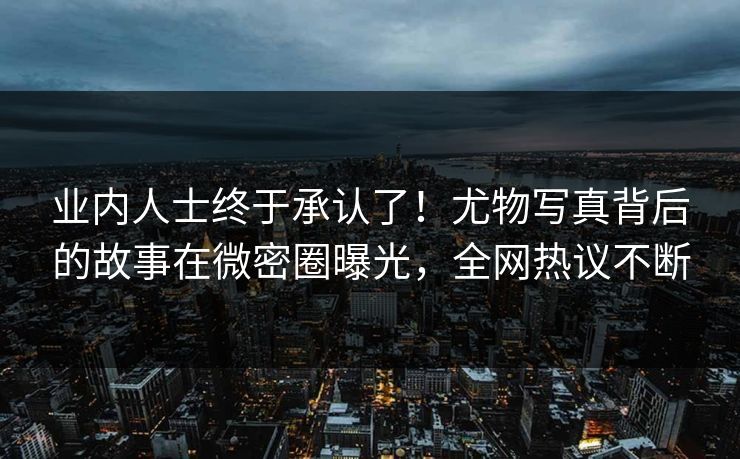 业内人士终于承认了！尤物写真背后的故事在微密圈曝光，全网热议不断