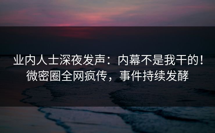 业内人士深夜发声：内幕不是我干的！微密圈全网疯传，事件持续发酵