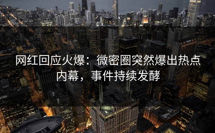 网红回应火爆：微密圈突然爆出热点内幕，事件持续发酵