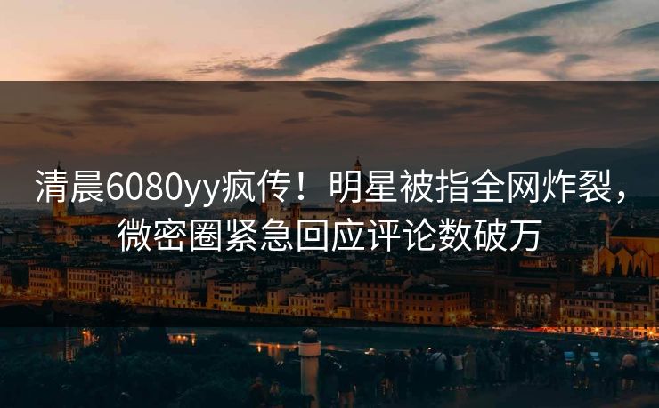 清晨6080yy疯传！明星被指全网炸裂，微密圈紧急回应评论数破万
