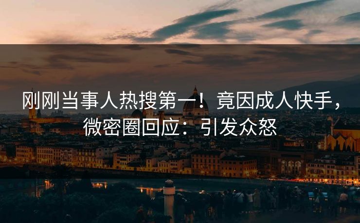 刚刚当事人热搜第一！竟因成人快手，微密圈回应：引发众怒