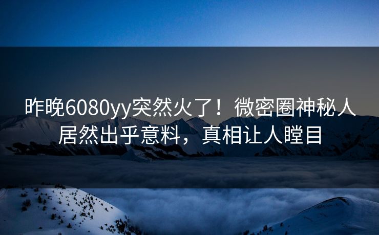 昨晚6080yy突然火了！微密圈神秘人居然出乎意料，真相让人瞠目