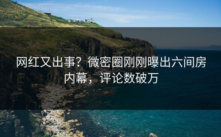 网红又出事？微密圈刚刚曝出六间房内幕，评论数破万