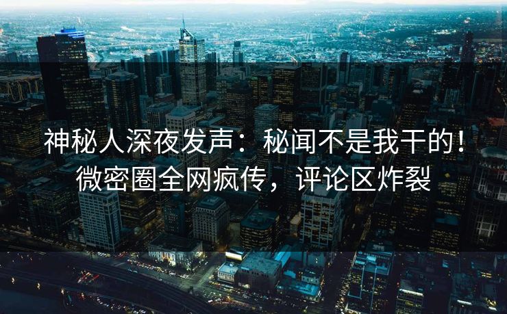 神秘人深夜发声：秘闻不是我干的！微密圈全网疯传，评论区炸裂