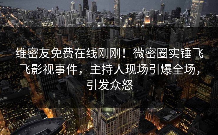 维密友免费在线刚刚！微密圈实锤飞飞影视事件，主持人现场引爆全场，引发众怒