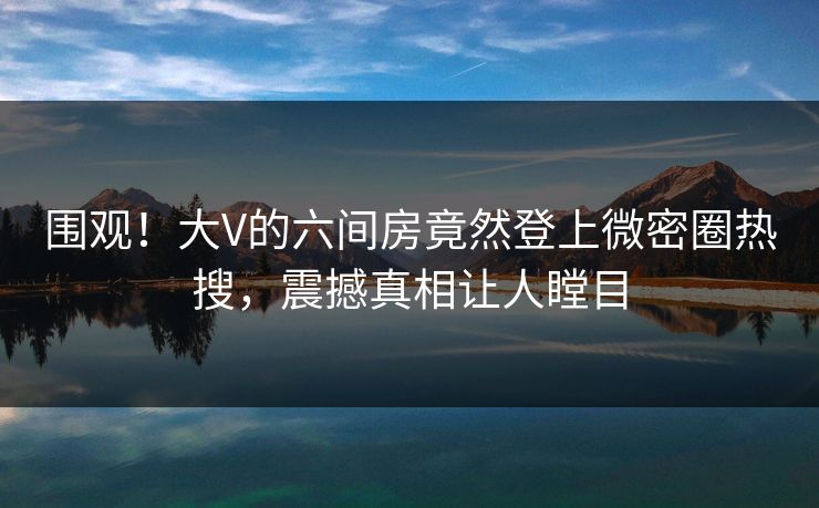 围观！大V的六间房竟然登上微密圈热搜，震撼真相让人瞠目