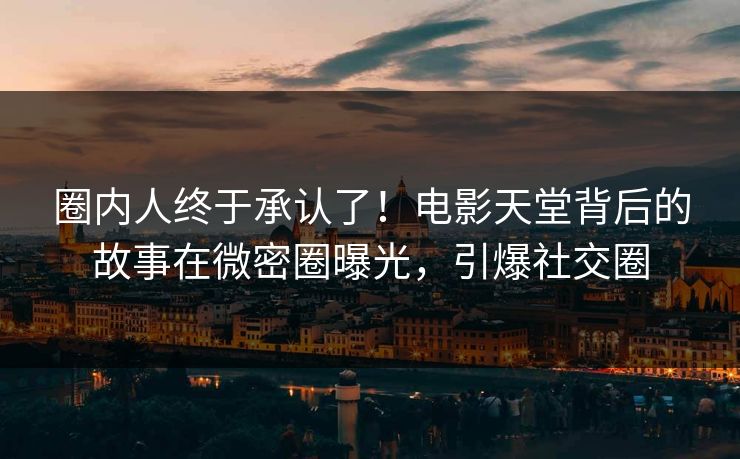 圈内人终于承认了！电影天堂背后的故事在微密圈曝光，引爆社交圈