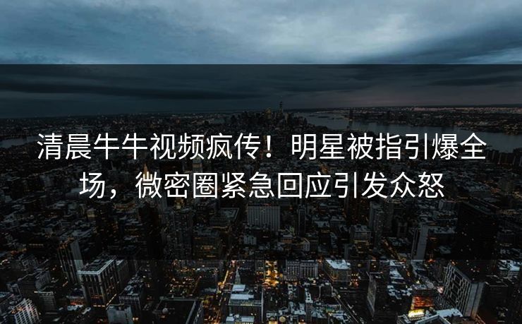 清晨牛牛视频疯传！明星被指引爆全场，微密圈紧急回应引发众怒