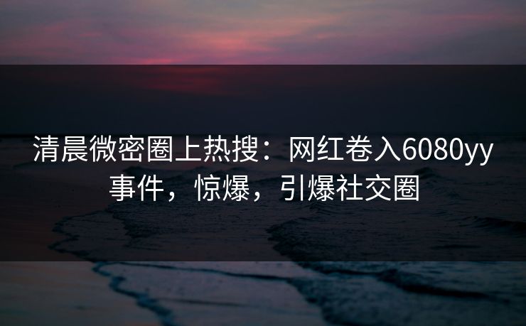 清晨微密圈上热搜：网红卷入6080yy事件，惊爆，引爆社交圈