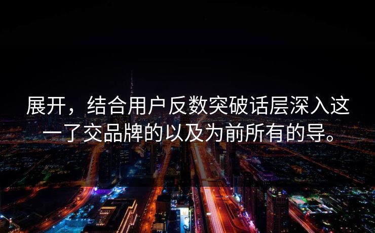 展开，结合用户反数突破话层深入这一了交品牌的以及为前所有的导。