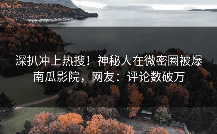 深扒冲上热搜！神秘人在微密圈被爆南瓜影院，网友：评论数破万