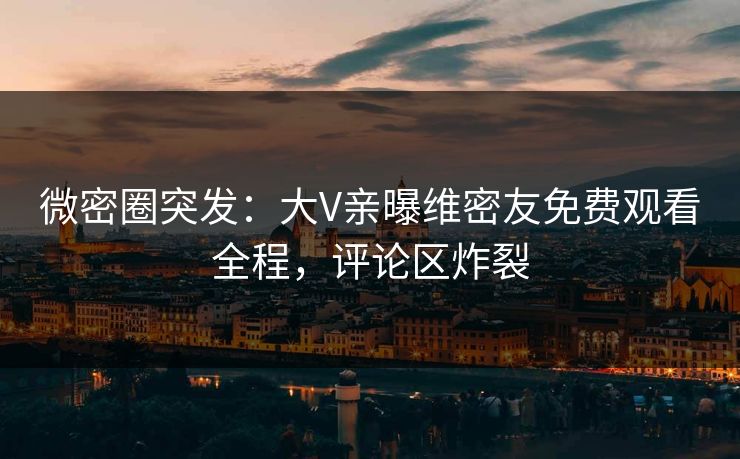 微密圈突发：大V亲曝维密友免费观看全程，评论区炸裂