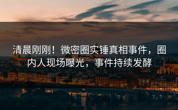 清晨刚刚！微密圈实锤真相事件，圈内人现场曝光，事件持续发酵
