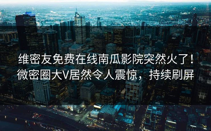 维密友免费在线南瓜影院突然火了！微密圈大V居然令人震惊，持续刷屏