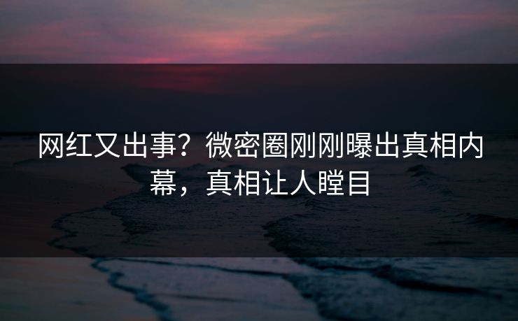 网红又出事？微密圈刚刚曝出真相内幕，真相让人瞠目