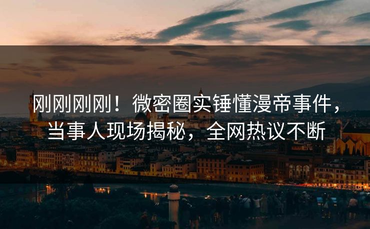 刚刚刚刚！微密圈实锤懂漫帝事件，当事人现场揭秘，全网热议不断