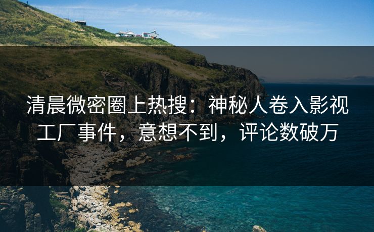 清晨微密圈上热搜：神秘人卷入影视工厂事件，意想不到，评论数破万