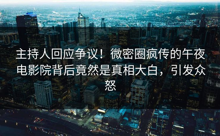 主持人回应争议！微密圈疯传的午夜电影院背后竟然是真相大白，引发众怒