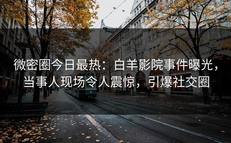 微密圈今日最热：白羊影院事件曝光，当事人现场令人震惊，引爆社交圈