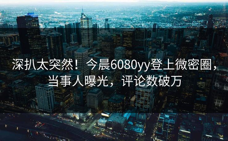 深扒太突然！今晨6080yy登上微密圈，当事人曝光，评论数破万