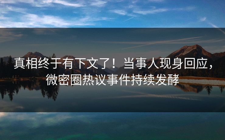 真相终于有下文了！当事人现身回应，微密圈热议事件持续发酵