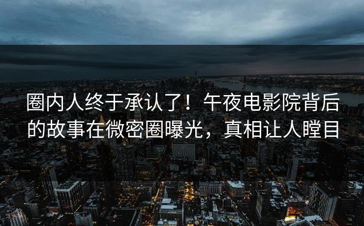 圈内人终于承认了！午夜电影院背后的故事在微密圈曝光，真相让人瞠目