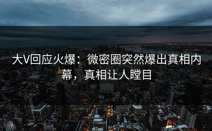 大V回应火爆：微密圈突然爆出真相内幕，真相让人瞠目