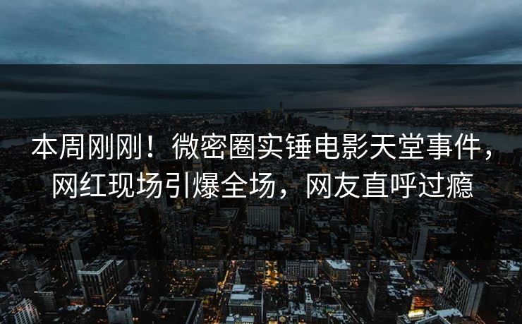 本周刚刚！微密圈实锤电影天堂事件，网红现场引爆全场，网友直呼过瘾