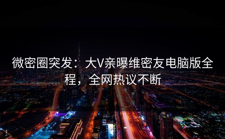微密圈突发：大V亲曝维密友电脑版全程，全网热议不断
