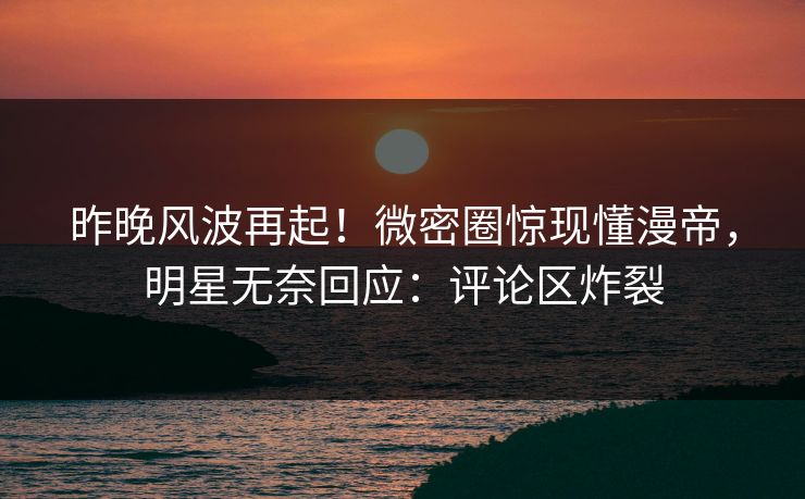 昨晚风波再起！微密圈惊现懂漫帝，明星无奈回应：评论区炸裂