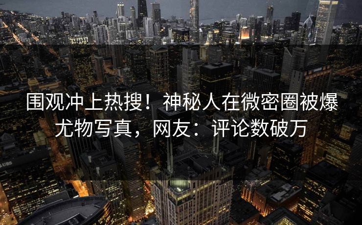 围观冲上热搜！神秘人在微密圈被爆尤物写真，网友：评论数破万