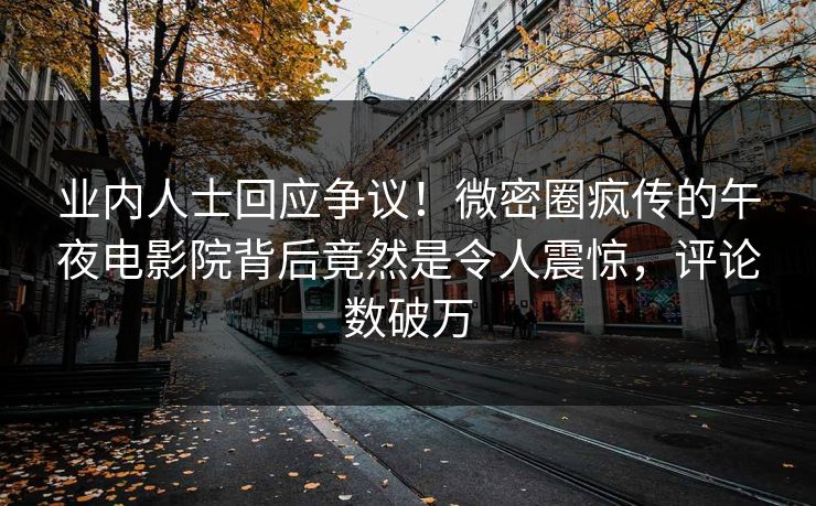 业内人士回应争议！微密圈疯传的午夜电影院背后竟然是令人震惊，评论数破万