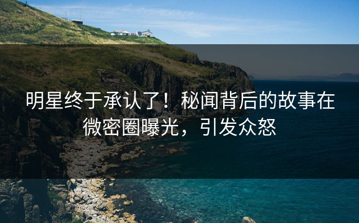 明星终于承认了！秘闻背后的故事在微密圈曝光，引发众怒