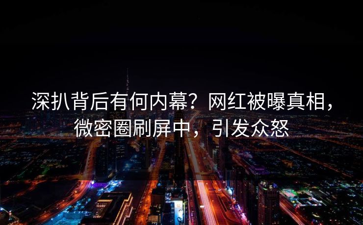 深扒背后有何内幕？网红被曝真相，微密圈刷屏中，引发众怒