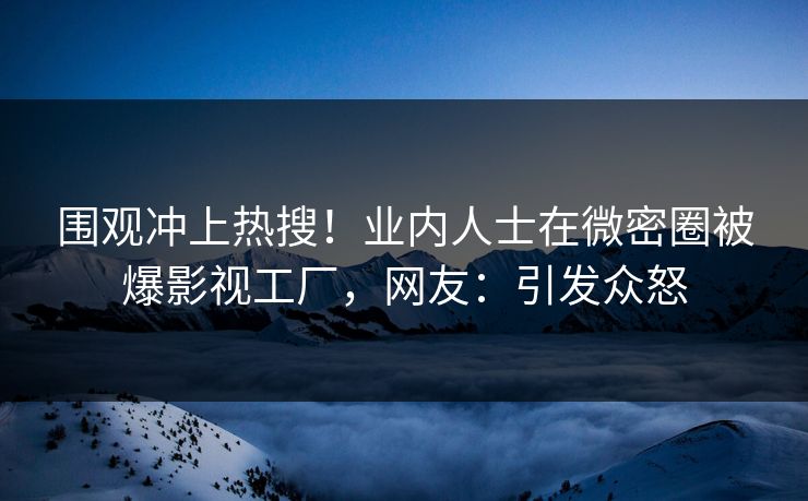 围观冲上热搜！业内人士在微密圈被爆影视工厂，网友：引发众怒