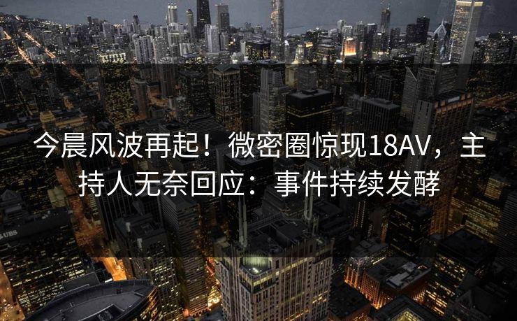 今晨风波再起！微密圈惊现18AV，主持人无奈回应：事件持续发酵