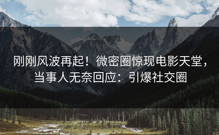 刚刚风波再起！微密圈惊现电影天堂，当事人无奈回应：引爆社交圈