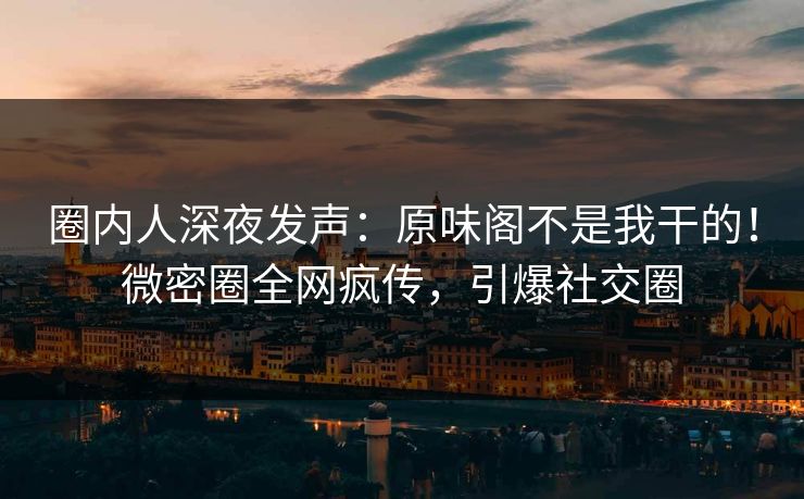 圈内人深夜发声：原味阁不是我干的！微密圈全网疯传，引爆社交圈