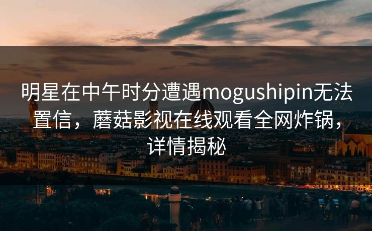 明星在中午时分遭遇mogushipin无法置信，蘑菇影视在线观看全网炸锅，详情揭秘