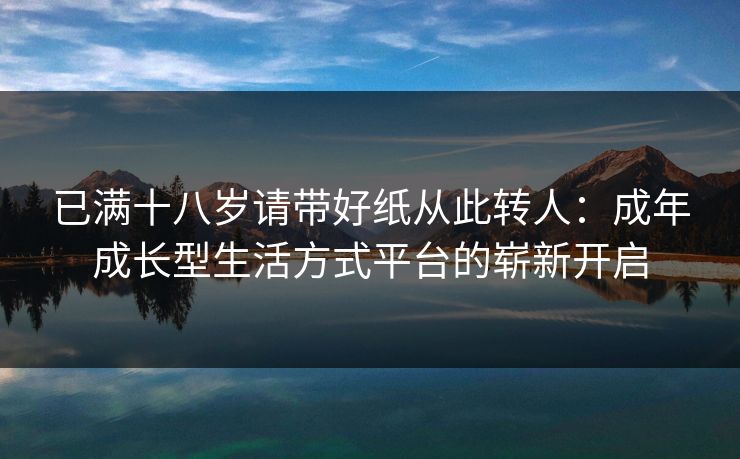 已满十八岁请带好纸从此转人：成年成长型生活方式平台的崭新开启