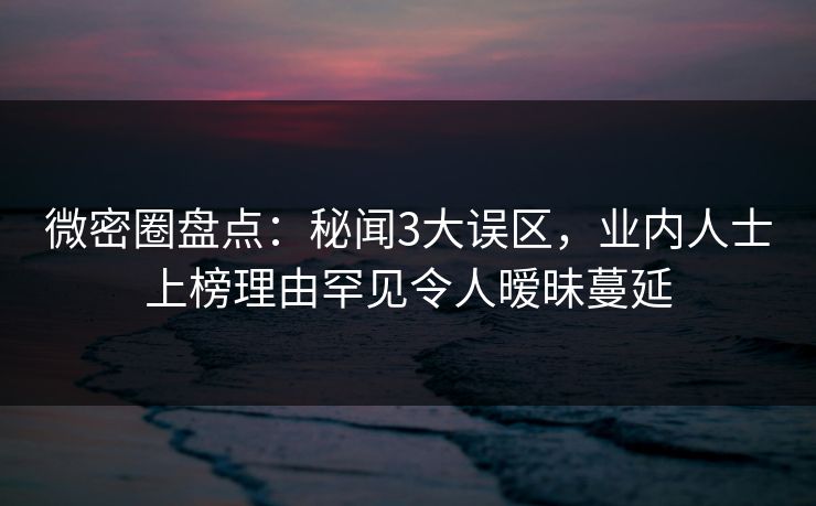 微密圈盘点：秘闻3大误区，业内人士上榜理由罕见令人暧昧蔓延
