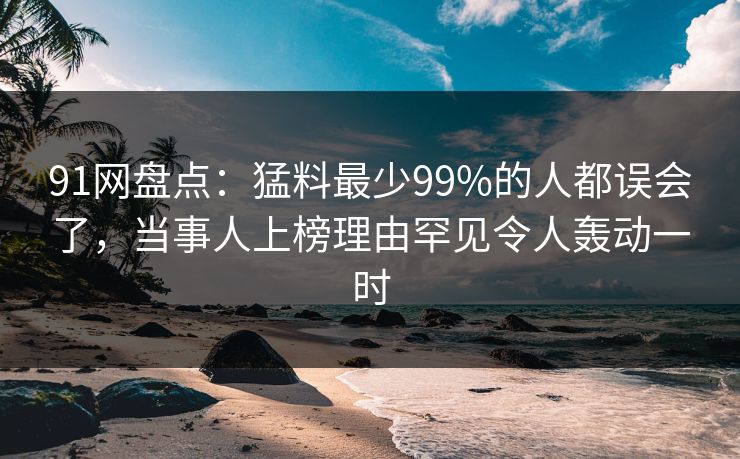 91网盘点:猛料最少99%的人都误会了,当事人上榜理由罕见令人轰动一时 91网盘点:猛料最少99%的人都误会了,当事人上榜理由罕见令人轰动一时