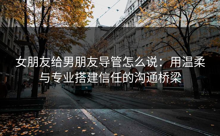 女朋友给男朋友导管怎么说：用温柔与专业搭建信任的沟通桥梁